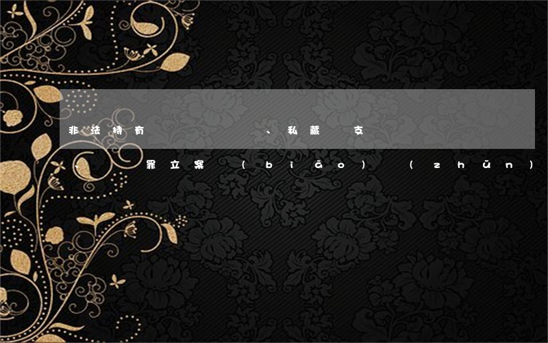 非法持有、私藏槍支、彈藥罪立案標(biāo)準(zhǔn)_2021非法持有、私藏槍支、彈藥罪量刑標(biāo)準(zhǔn)和認(rèn)定構(gòu)成要件